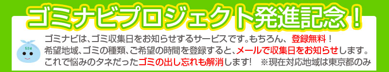 ゴミナビは､ゴミ収集日をお知らせするサービスです｡もちろん、登録無料！希望地域､ゴミの種類､ご希望の時間を登録すると､メールで収集日をお知らせします｡これで悩みのタネだったゴミの出し忘れも解消します!　※現在対応地域は東京都のみ 
